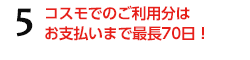 5.コスモでのご利用分はお支払いまで最長70日！